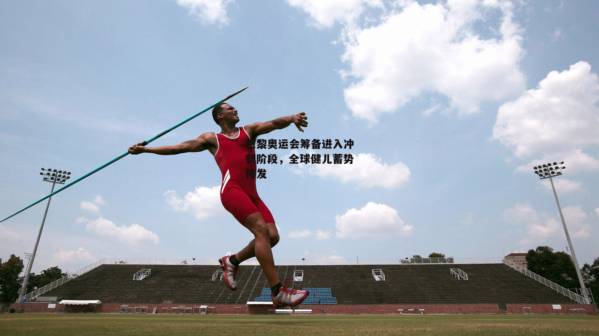 巴黎奥运会筹备进入冲刺阶段，全球健儿蓄势待发